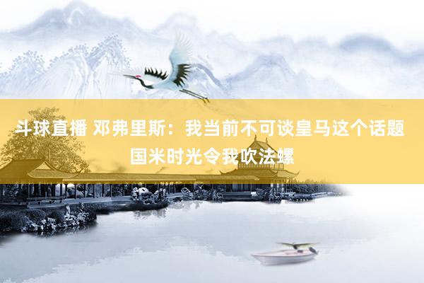 斗球直播 邓弗里斯：我当前不可谈皇马这个话题 国米时光令我吹法螺