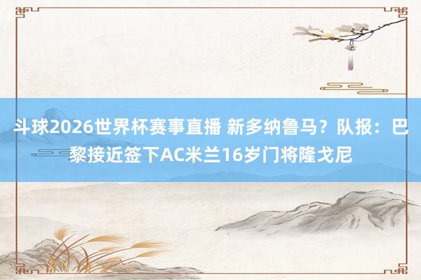 斗球2026世界杯赛事直播 新多纳鲁马？队报：巴黎接近签下AC米兰16岁门将隆戈尼