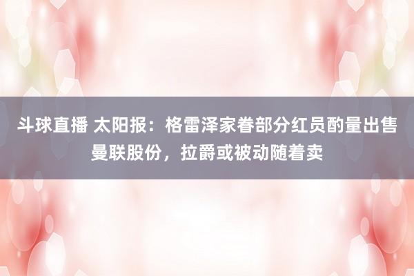 斗球直播 太阳报：格雷泽家眷部分红员酌量出售曼联股份，拉爵或被动随着卖