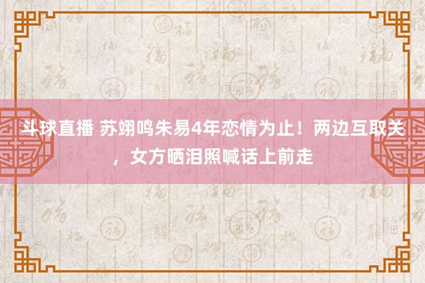 斗球直播 苏翊鸣朱易4年恋情为止！两边互取关，女方晒泪照喊话上前走
