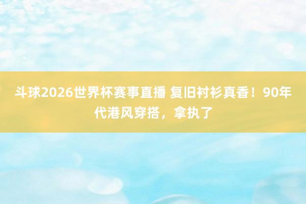 斗球2026世界杯赛事直播 复旧衬衫真香！90年代港风穿搭，拿执了