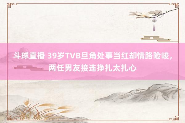 斗球直播 39岁TVB旦角处事当红却情路险峻，两任男友接连挣扎太扎心