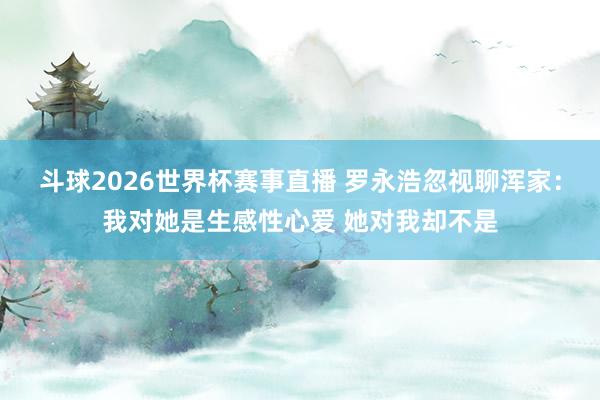 斗球2026世界杯赛事直播 罗永浩忽视聊浑家：我对她是生感性心爱 她对我却不是