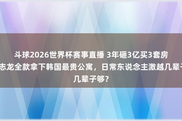 斗球2026世界杯赛事直播 3年砸3亿买3套房！权志龙全款拿下韩国最贵公寓，日常东说念主激越几辈子够？