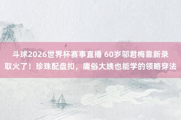 斗球2026世界杯赛事直播 60岁邬君梅靠新录取火了!珍珠配盘扣,庸俗大姨也能学的领略穿法