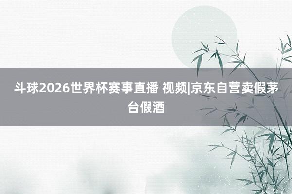 斗球2026世界杯赛事直播 视频|京东自营卖假茅台假酒