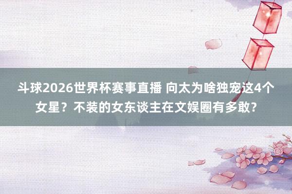 斗球2026世界杯赛事直播 向太为啥独宠这4个女星？不装的女东谈主在文娱圈有多敢？