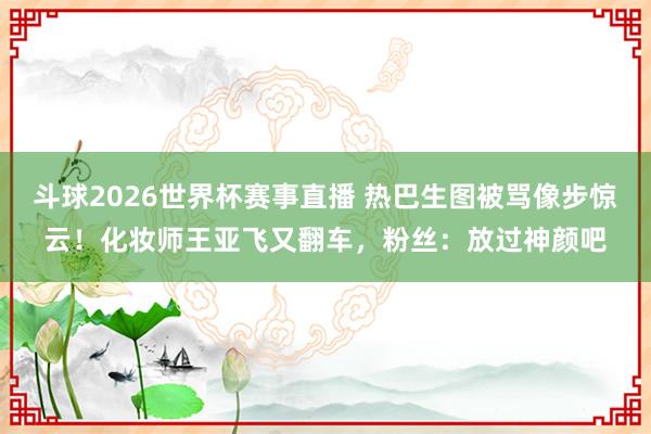 斗球2026世界杯赛事直播 热巴生图被骂像步惊云！化妆师王亚飞又翻车，粉丝：放过神颜吧
