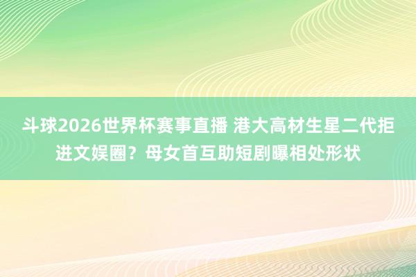 斗球2026世界杯赛事直播 港大高材生星二代拒进文娱圈？母女首互助短剧曝相处形状