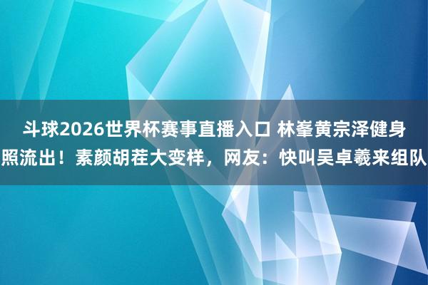 斗球2026世界杯赛事直播入口 林峯黄宗泽健身照流出！素颜胡茬大变样，网友：快叫吴卓羲来组队