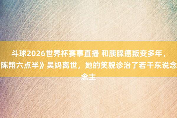 斗球2026世界杯赛事直播 和胰腺癌叛变多年，《陈翔六点半》吴妈离世，她的笑貌诊治了若干东说念主