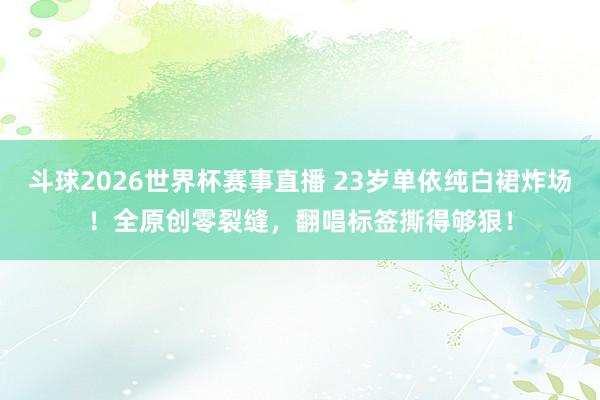 斗球2026世界杯赛事直播 23岁单依纯白裙炸场！全原创零裂缝，翻唱标签撕得够狠！