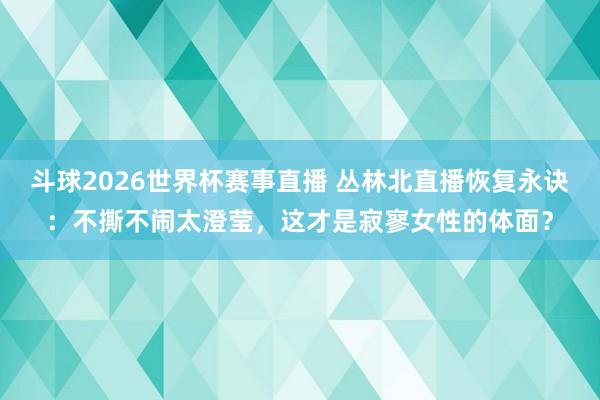 斗球2026世界杯赛事直播 丛林北直播恢复永诀：不撕不闹太澄莹，这才是寂寥女性的体面？