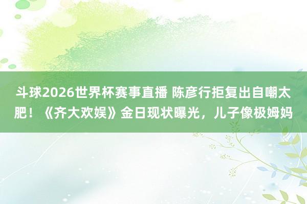 斗球2026世界杯赛事直播 陈彦行拒复出自嘲太肥！《齐大欢娱》金日现状曝光，儿子像极姆妈