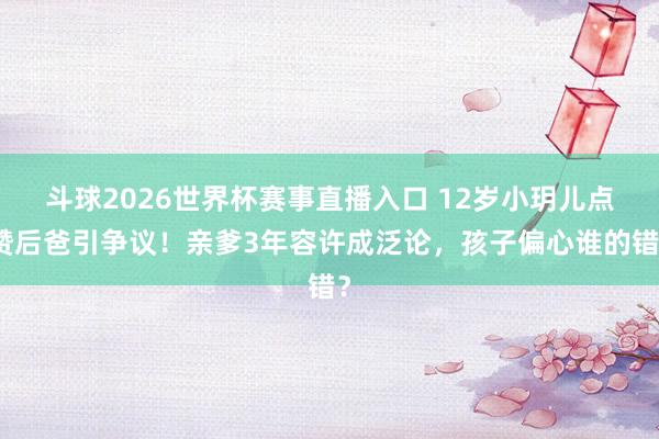 斗球2026世界杯赛事直播入口 12岁小玥儿点赞后爸引争议！亲爹3年容许成泛论，孩子偏心谁的错？