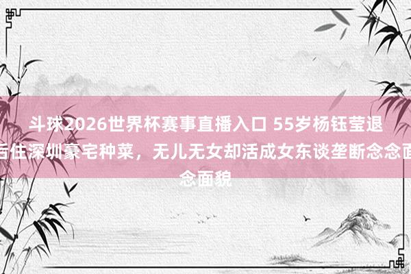 斗球2026世界杯赛事直播入口 55岁杨钰莹退圈后住深圳豪宅种菜，无儿无女却活成女东谈垄断念念面貌