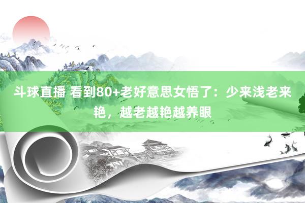 斗球直播 看到80+老好意思女悟了：少来浅老来艳，越老越艳越养眼