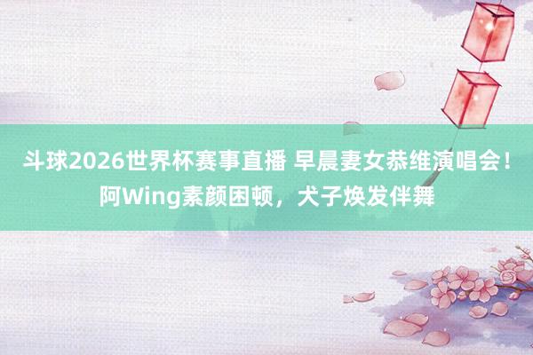 斗球2026世界杯赛事直播 早晨妻女恭维演唱会！阿Wing素颜困顿，犬子焕发伴舞