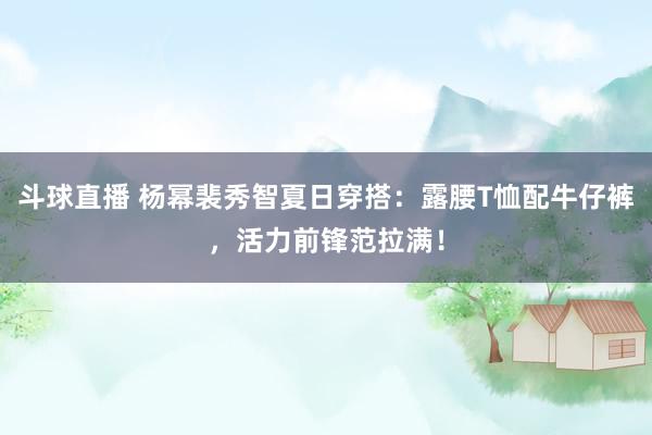 斗球直播 杨幂裴秀智夏日穿搭：露腰T恤配牛仔裤，活力前锋范拉满！