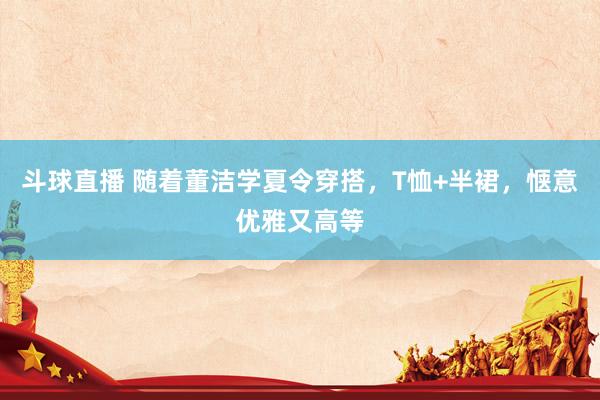 斗球直播 随着董洁学夏令穿搭，T恤+半裙，惬意优雅又高等