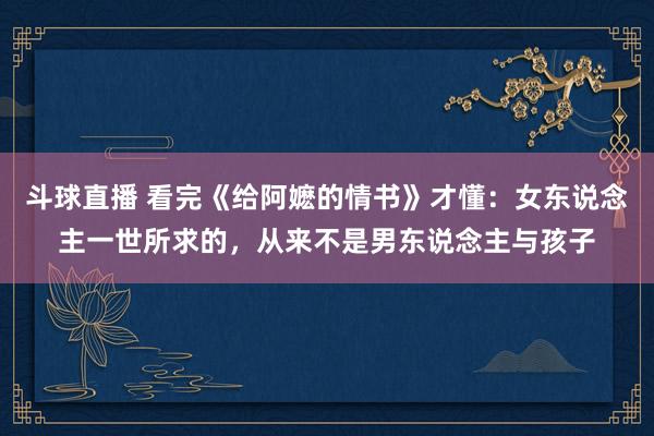 斗球直播 看完《给阿嬷的情书》才懂：女东说念主一世所求的，从来不是男东说念主与孩子