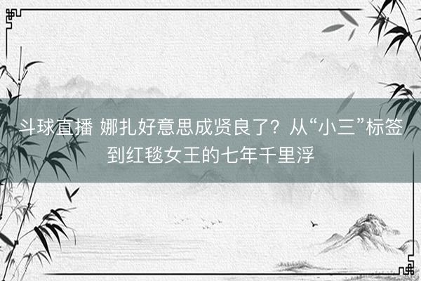 斗球直播 娜扎好意思成贤良了？从“小三”标签到红毯女王的七年千里浮
