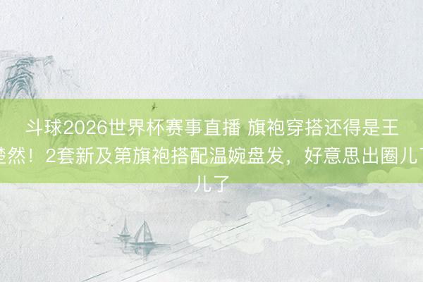 斗球2026世界杯赛事直播 旗袍穿搭还得是王楚然！2套新及第旗袍搭配温婉盘发，好意思出圈儿了