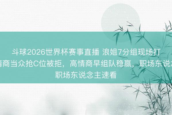 斗球2026世界杯赛事直播 浪姐7分组现场打脸！低情商当众抢C位被拒，高情商早组队稳赢，职场东说念主速看