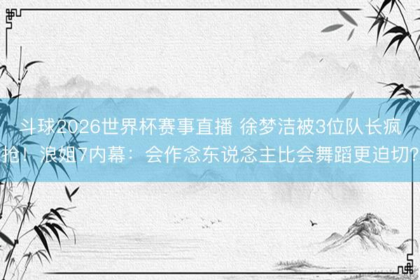 斗球2026世界杯赛事直播 徐梦洁被3位队长疯抢！浪姐7内幕：会作念东说念主比会舞蹈更迫切？