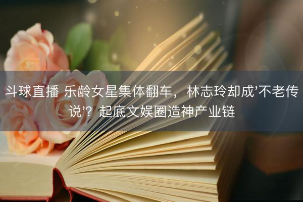 斗球直播 乐龄女星集体翻车，林志玲却成'不老传说'？起底文娱圈造神产业链