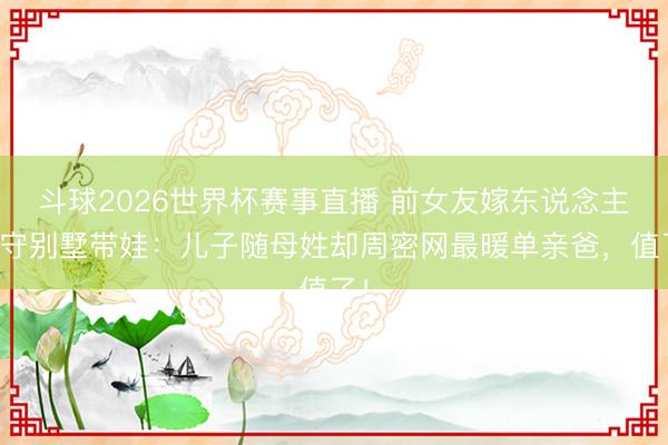 斗球2026世界杯赛事直播 前女友嫁东说念主他守别墅带娃：儿子随母姓却周密网最暖单亲爸，值了！