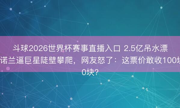 斗球2026世界杯赛事直播入口 2.5亿吊水漂？诺兰逼巨星陡壁攀爬，网友怒了：这票价敢收100块？