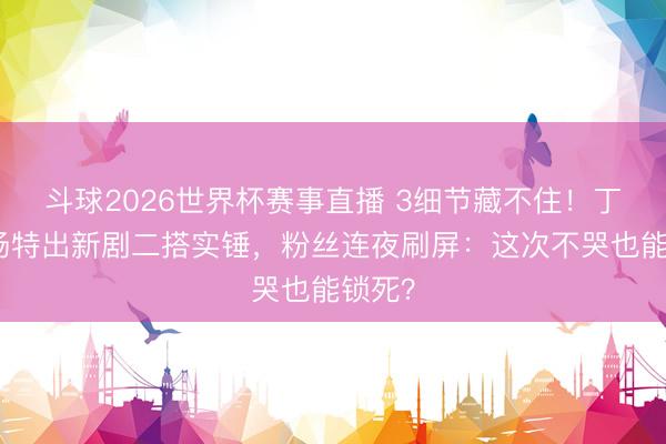 斗球2026世界杯赛事直播 3细节藏不住！丁禹兮杨特出新剧二搭实锤，粉丝连夜刷屏：这次不哭也能锁死？