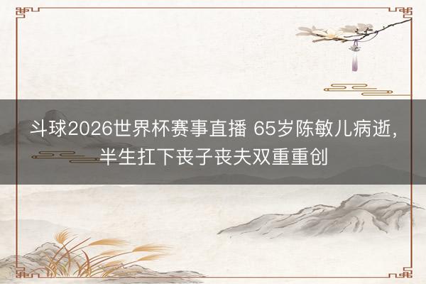 斗球2026世界杯赛事直播 65岁陈敏儿病逝，半生扛下丧子丧夫双重重创