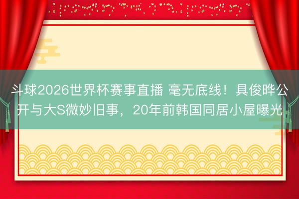 斗球2026世界杯赛事直播 毫无底线！具俊晔公开与大S微妙旧事，20年前韩国同居小屋曝光