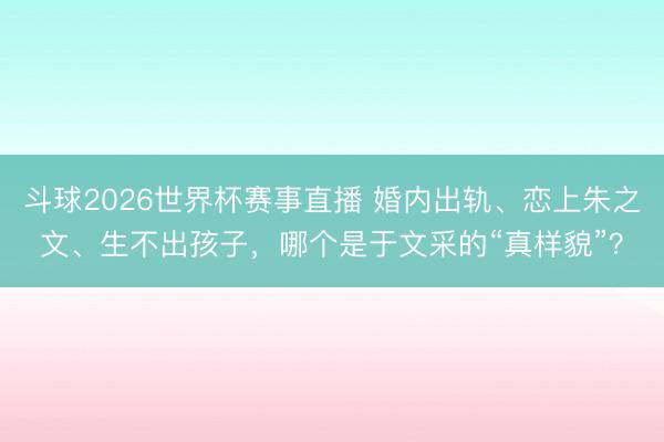斗球2026世界杯赛事直播 婚内出轨、恋上朱之文、生不出孩子，哪个是于文采的“真样貌”？