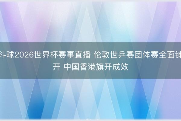斗球2026世界杯赛事直播 伦敦世乒赛团体赛全面铺开 中国香港旗开成效