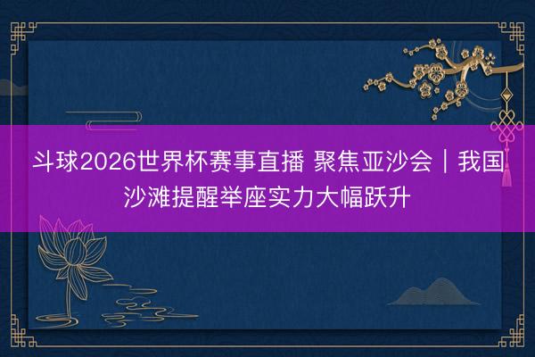 斗球2026世界杯赛事直播 聚焦亚沙会｜我国沙滩提醒举座实力大幅跃升