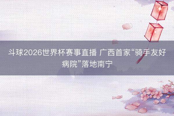 斗球2026世界杯赛事直播 广西首家“骑手友好病院”落地南宁
