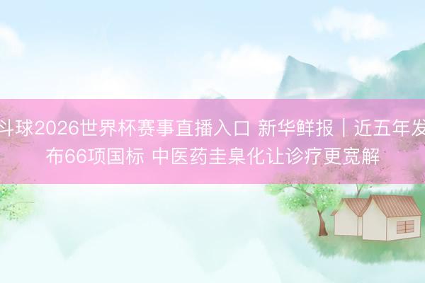 斗球2026世界杯赛事直播入口 新华鲜报｜近五年发布66项国标 中医药圭臬化让诊疗更宽解