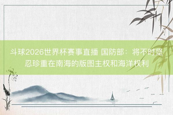 斗球2026世界杯赛事直播 国防部：将不时坚忍珍重在南海的版图主权和海洋权利