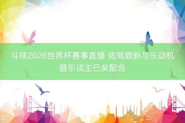 斗球2026世界杯赛事直播 佑驾鼎新与乐动机器东谈主已矣配合