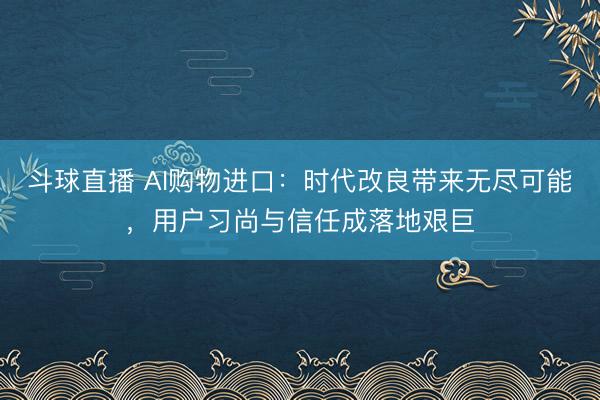 斗球直播 AI购物进口：时代改良带来无尽可能，用户习尚与信任成落地艰巨