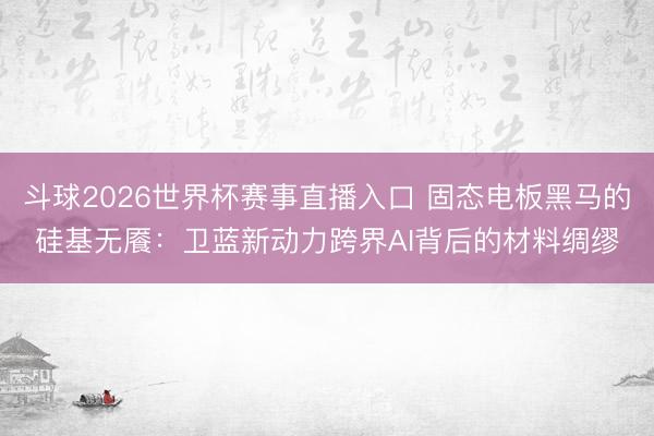 斗球2026世界杯赛事直播入口 固态电板黑马的硅基无餍：卫蓝新动力跨界AI背后的材料绸缪