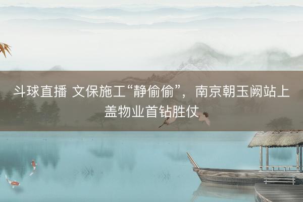 斗球直播 文保施工“静偷偷”，南京朝玉阙站上盖物业首钻胜仗