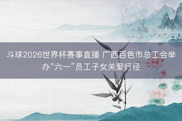 斗球2026世界杯赛事直播 广西百色市总工会举办“六一”员工子女关爱行径