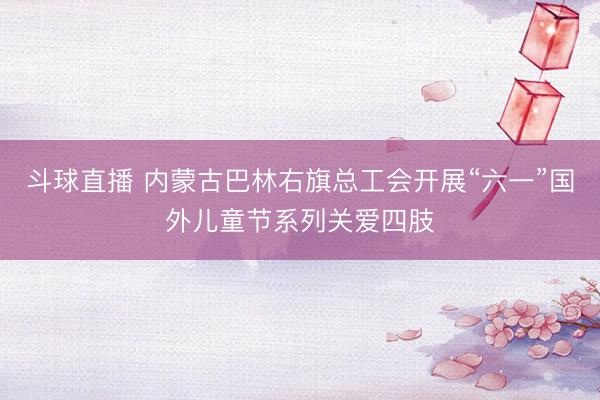 斗球直播 内蒙古巴林右旗总工会开展“六一”国外儿童节系列关爱四肢