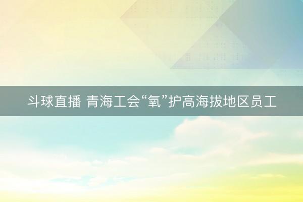 斗球直播 青海工会“氧”护高海拔地区员工