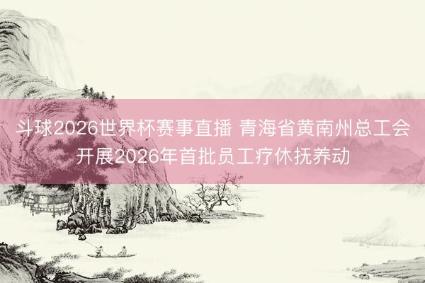 斗球2026世界杯赛事直播 青海省黄南州总工会开展2026年首批员工疗休抚养动