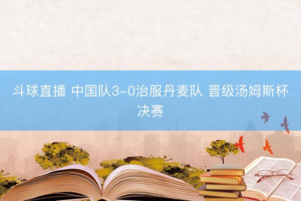 斗球直播 中国队3-0治服丹麦队 晋级汤姆斯杯决赛